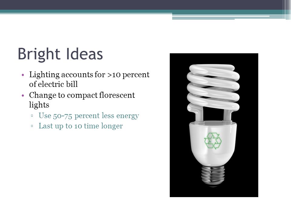 Bright Ideas Lighting accounts for >10 percent of electric bill Change to compact florescent lights ▫Use percent less energy ▫Last up to 10 time longer
