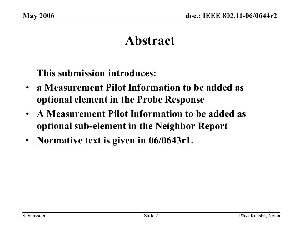 doc.: IEEE /0644r2 Submission May 2006 Päivi Ruuska, NokiaSlide 2 Abstract This submission introduces: a Measurement Pilot Information to be added as optional element in the Probe Response A Measurement Pilot Information to be added as optional sub-element in the Neighbor Report Normative text is given in 06/0643r1.