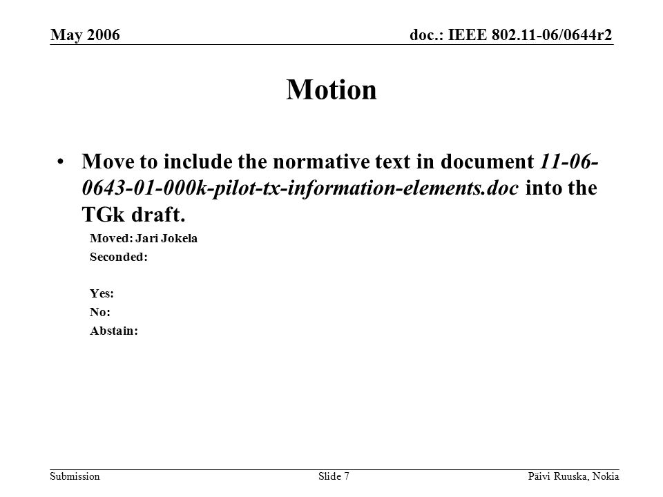 doc.: IEEE /0644r2 Submission May 2006 Päivi Ruuska, NokiaSlide 7 Motion Move to include the normative text in document k-pilot-tx-information-elements.doc into the TGk draft.