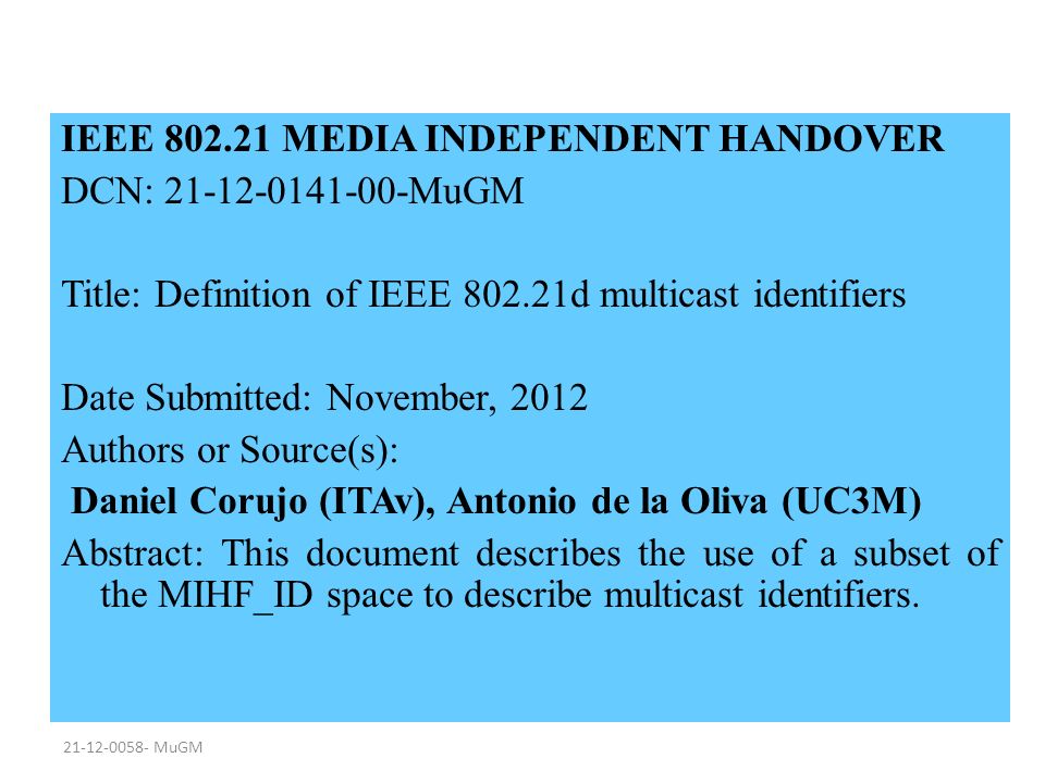 MuGM IEEE MEDIA INDEPENDENT HANDOVER DCN: MuGM Title: Definition of IEEE d multicast identifiers Date Submitted: November, 2012 Authors or Source(s): Daniel Corujo (ITAv), Antonio de la Oliva (UC3M) Abstract: This document describes the use of a subset of the MIHF_ID space to describe multicast identifiers.