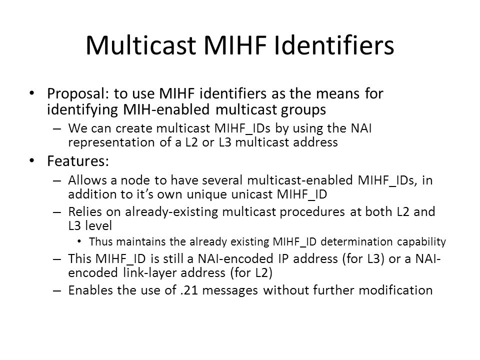 Multicast MIHF Identifiers Proposal: to use MIHF identifiers as the means for identifying MIH-enabled multicast groups – We can create multicast MIHF_IDs by using the NAI representation of a L2 or L3 multicast address Features: – Allows a node to have several multicast-enabled MIHF_IDs, in addition to it’s own unique unicast MIHF_ID – Relies on already-existing multicast procedures at both L2 and L3 level Thus maintains the already existing MIHF_ID determination capability – This MIHF_ID is still a NAI-encoded IP address (for L3) or a NAI- encoded link-layer address (for L2) – Enables the use of.21 messages without further modification