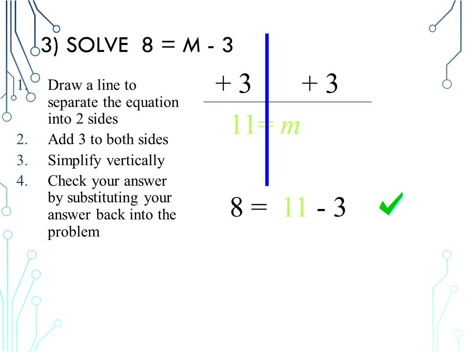 3) SOLVE 8 = M = m 8 = Draw a line to separate the equation into 2 sides 2.Add 3 to both sides 3.Simplify vertically 4.Check your answer by substituting your answer back into the problem