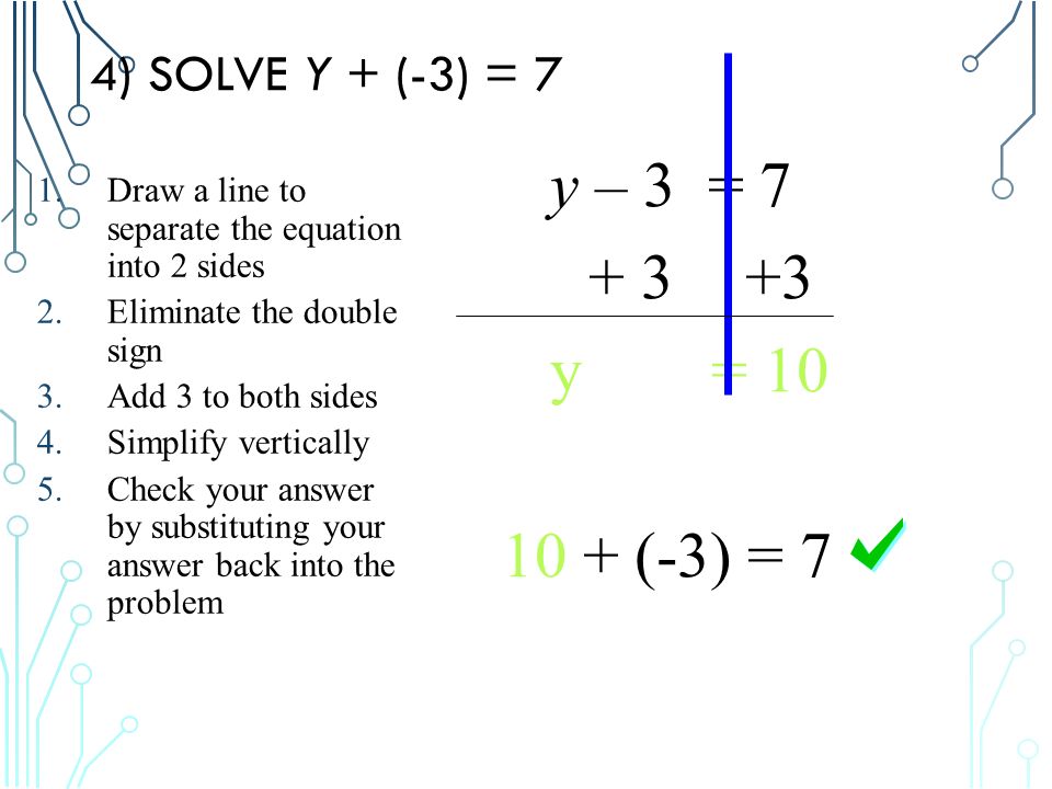 4) SOLVE Y + (-3) = 7 y – 3 = y = (-3) = 7 1.Draw a line to separate the equation into 2 sides 2.Eliminate the double sign 3.Add 3 to both sides 4.Simplify vertically 5.Check your answer by substituting your answer back into the problem