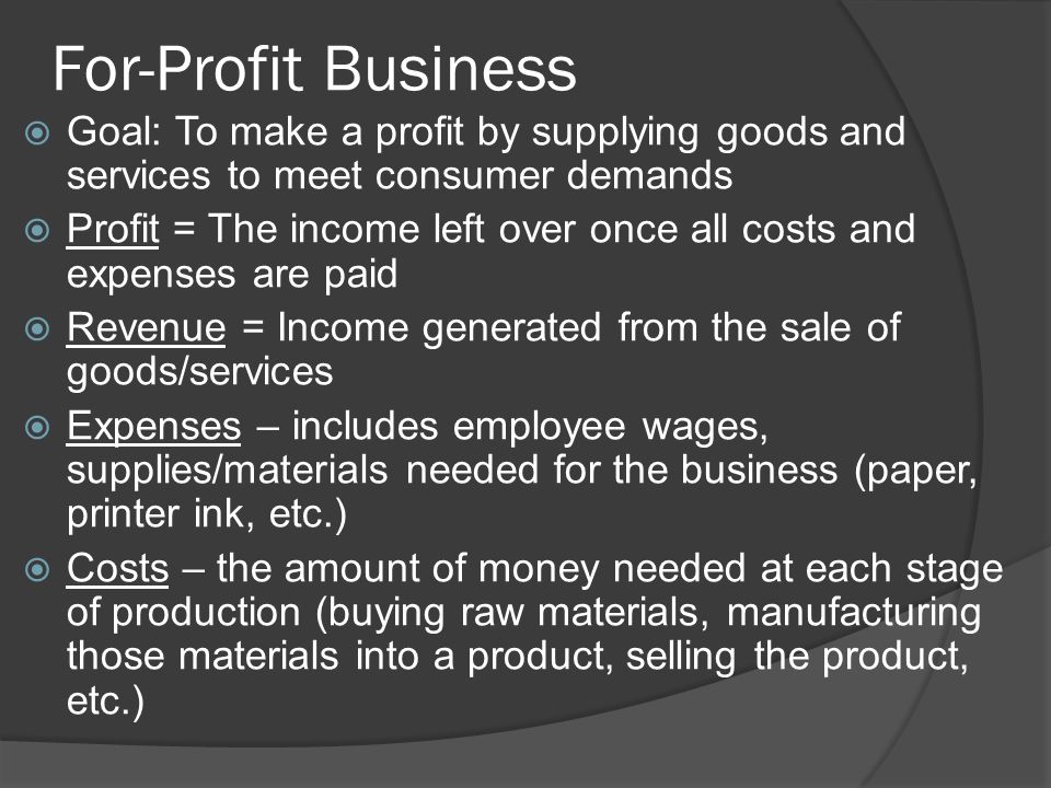 For-Profit Business  Goal: To make a profit by supplying goods and services to meet consumer demands  Profit = The income left over once all costs and expenses are paid  Revenue = Income generated from the sale of goods/services  Expenses – includes employee wages, supplies/materials needed for the business (paper, printer ink, etc.)  Costs – the amount of money needed at each stage of production (buying raw materials, manufacturing those materials into a product, selling the product, etc.)