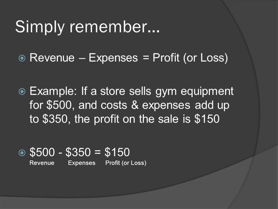 Simply remember…  Revenue – Expenses = Profit (or Loss)  Example: If a store sells gym equipment for $500, and costs & expenses add up to $350, the profit on the sale is $150  $500 - $350 = $150 Revenue Expenses Profit (or Loss)
