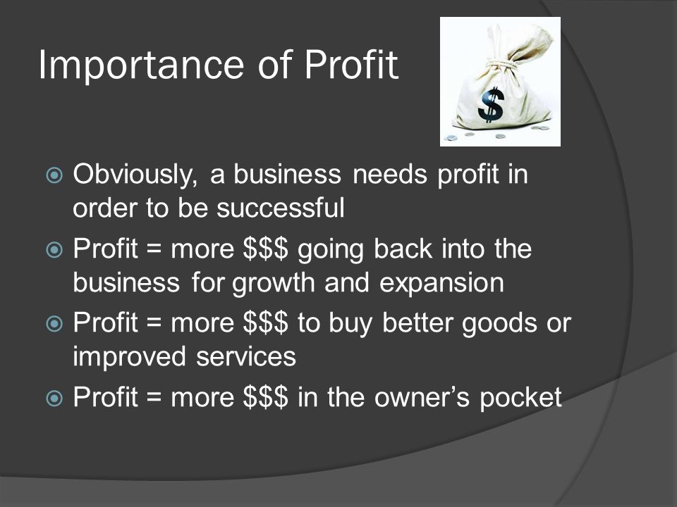 Importance of Profit  Obviously, a business needs profit in order to be successful  Profit = more $$$ going back into the business for growth and expansion  Profit = more $$$ to buy better goods or improved services  Profit = more $$$ in the owner’s pocket