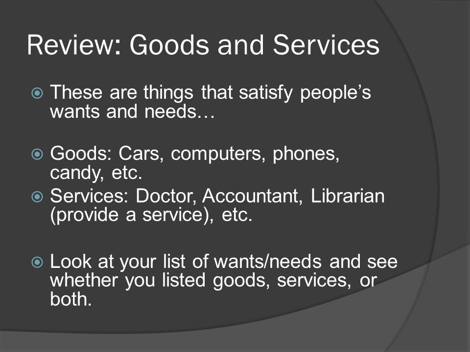 Review: Goods and Services  These are things that satisfy people’s wants and needs…  Goods: Cars, computers, phones, candy, etc.