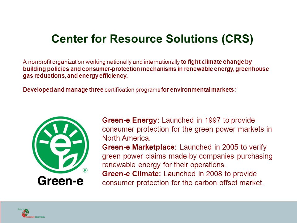 Center for Resource Solutions (CRS) A nonprofit organization working nationally and internationally to fight climate change by building policies and consumer-protection mechanisms in renewable energy, greenhouse gas reductions, and energy efficiency.