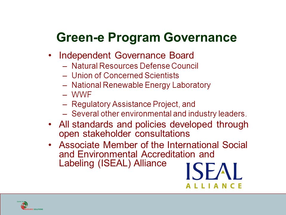 Green-e Program Governance Independent Governance Board –Natural Resources Defense Council –Union of Concerned Scientists –National Renewable Energy Laboratory –WWF –Regulatory Assistance Project, and –Several other environmental and industry leaders.