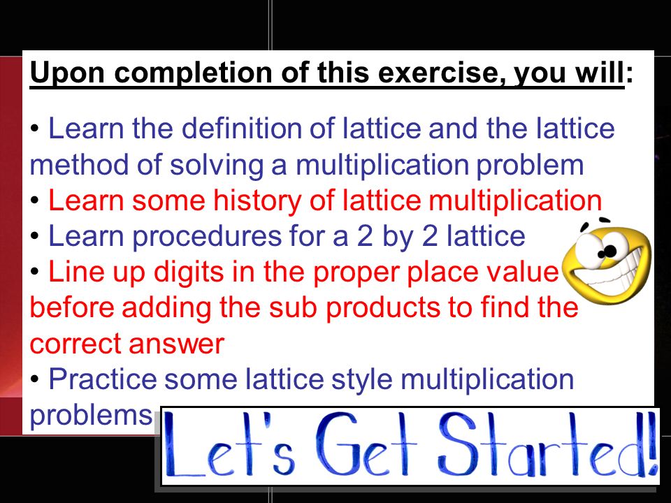 Upon completion of this exercise, you will: Learn the definition of lattice and the lattice method of solving a multiplication problem Learn some history of lattice multiplication Learn procedures for a 2 by 2 lattice Line up digits in the proper place value before adding the sub products to find the correct answer Practice some lattice style multiplication problems