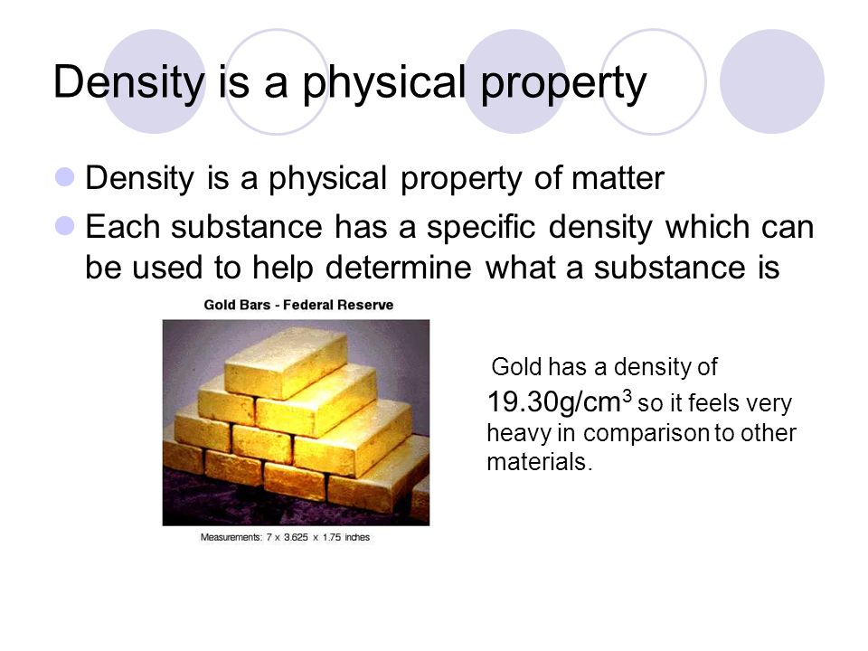 Density is a physical property Density is a physical property of matter Each substance has a specific density which can be used to help determine what a substance is   Gold has a density of 19.30g/cm 3 so it feels very heavy in comparison to other materials.