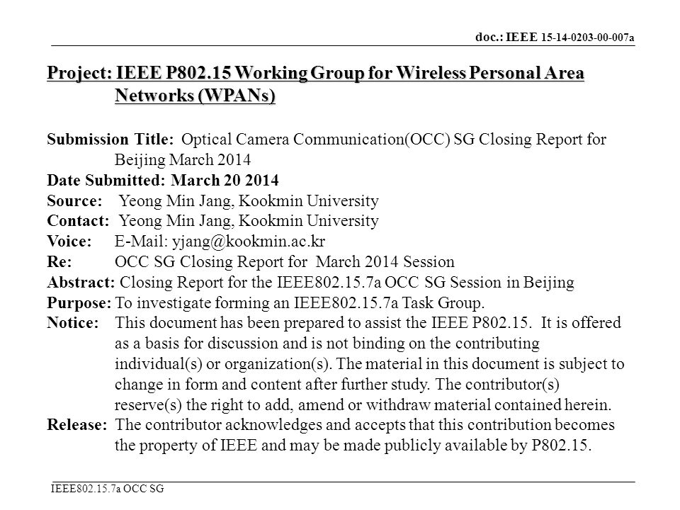 doc.: IEEE a IEEE a OCC SG Project: IEEE P Working Group for Wireless Personal Area Networks (WPANs) Submission Title: Optical Camera Communication(OCC) SG Closing Report for Beijing March 2014 Date Submitted: March Source: Yeong Min Jang, Kookmin University Contact: Yeong Min Jang, Kookmin University Voice:   Re: OCC SG Closing Report for March 2014 Session Abstract: Closing Report for the IEEE a OCC SG Session in Beijing Purpose:To investigate forming an IEEE a Task Group.