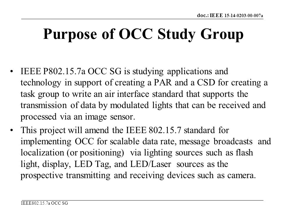 doc.: IEEE a IEEE a OCC SG Purpose of OCC Study Group IEEE P a OCC SG is studying applications and technology in support of creating a PAR and a CSD for creating a task group to write an air interface standard that supports the transmission of data by modulated lights that can be received and processed via an image sensor.