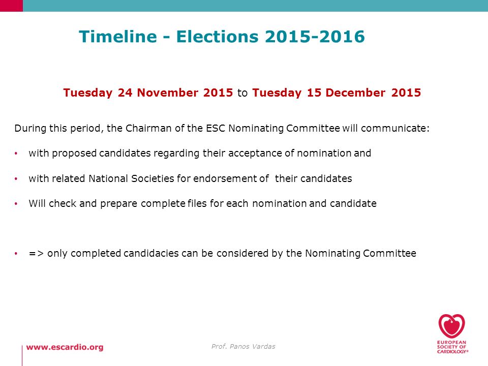 Timeline - Elections Tuesday 24 November 2015 to Tuesday 15 December 2015 During this period, the Chairman of the ESC Nominating Committee will communicate: with proposed candidates regarding their acceptance of nomination and with related National Societies for endorsement of their candidates Will check and prepare complete files for each nomination and candidate => only completed candidacies can be considered by the Nominating Committee Prof.