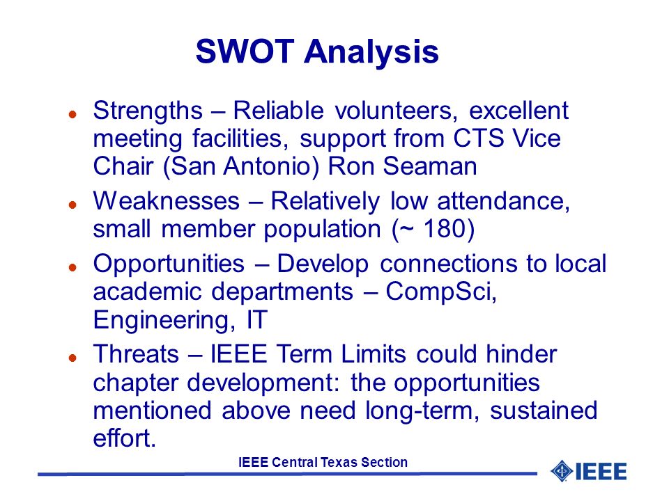 IEEE Central Texas Section SWOT Analysis Strengths – Reliable volunteers, excellent meeting facilities, support from CTS Vice Chair (San Antonio) Ron Seaman Weaknesses – Relatively low attendance, small member population (~ 180) Opportunities – Develop connections to local academic departments – CompSci, Engineering, IT Threats – IEEE Term Limits could hinder chapter development: the opportunities mentioned above need long-term, sustained effort.