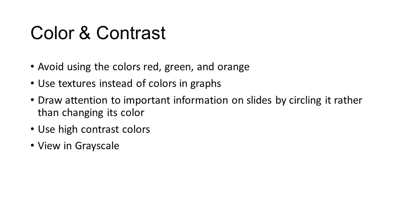 Color & Contrast Avoid using the colors red, green, and orange Use textures instead of colors in graphs Draw attention to important information on slides by circling it rather than changing its color Use high contrast colors View in Grayscale