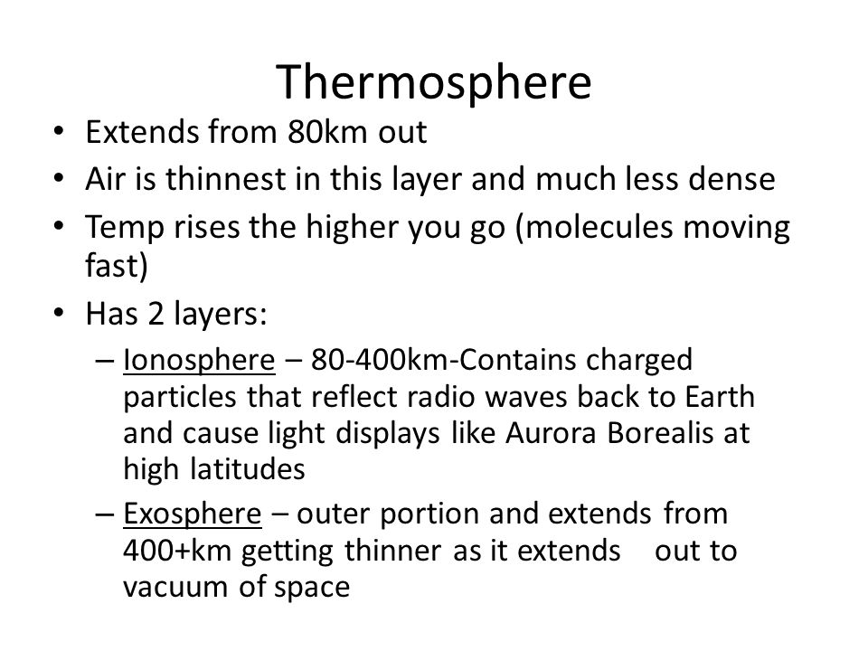 Thermosphere Extends from 80km out Air is thinnest in this layer and much less dense Temp rises the higher you go (molecules moving fast) Has 2 layers: – Ionosphere – km-Contains charged particles that reflect radio waves back to Earth and cause light displays like Aurora Borealis at high latitudes – Exosphere – outer portion and extends from 400+km getting thinner as it extends out to vacuum of space