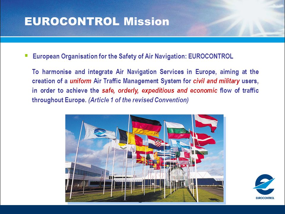 EUROCONTROL Mission  European Organisation for the Safety of Air Navigation: EUROCONTROL To harmonise and integrate Air Navigation Services in Europe, aiming at the creation of a uniform Air Traffic Management System for civil and military users, in order to achieve the safe, orderly, expeditious and economic flow of traffic throughout Europe.