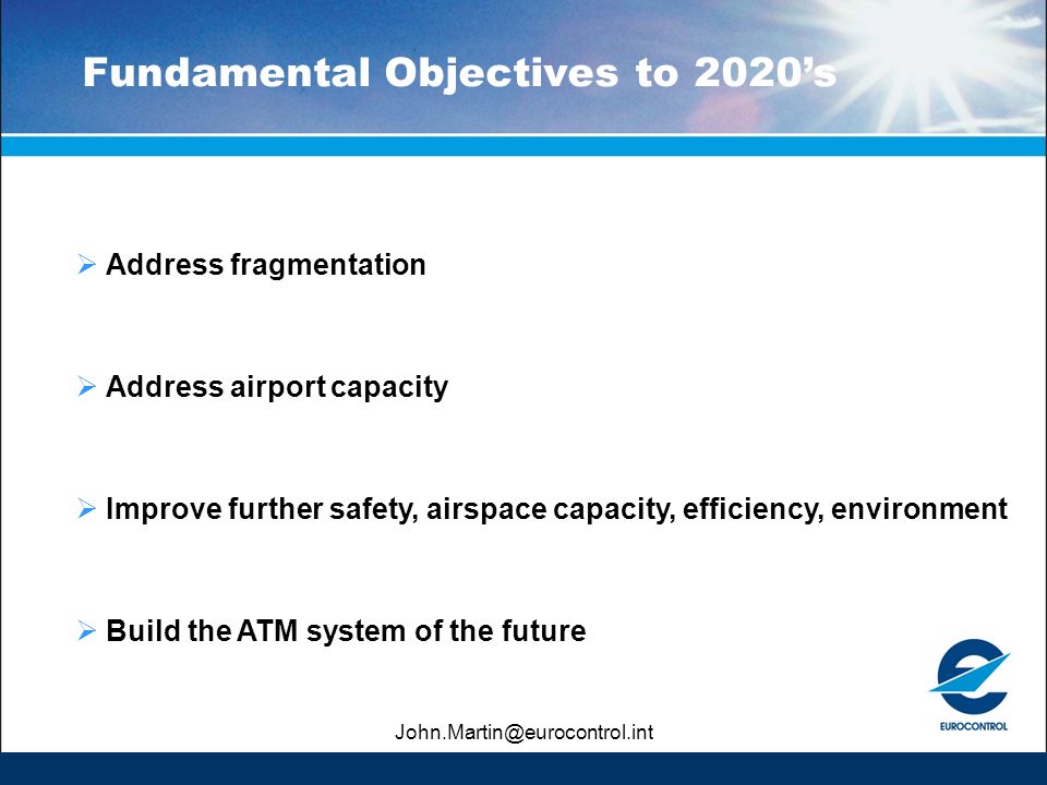 Fundamental Objectives to 2020’s  Address fragmentation  Address airport capacity  Improve further safety, airspace capacity, efficiency, environment  Build the ATM system of the future