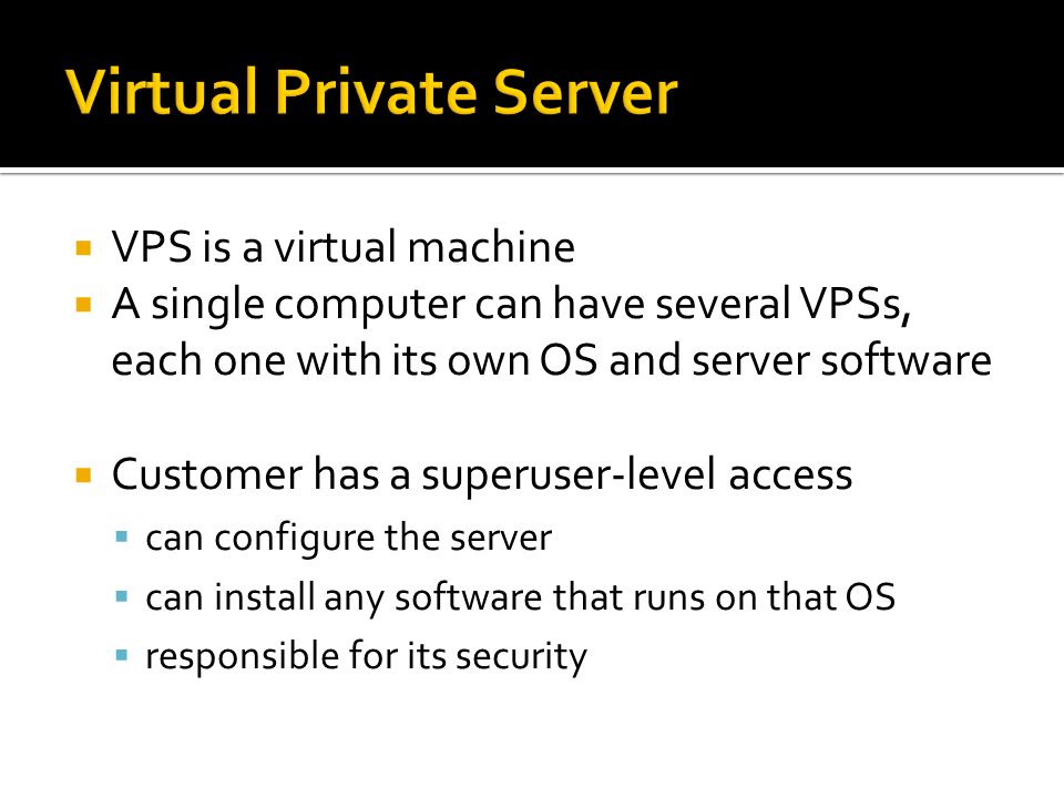  VPS is a virtual machine  A single computer can have several VPSs, each one with its own OS and server software  Customer has a superuser-level access  can configure the server  can install any software that runs on that OS  responsible for its security