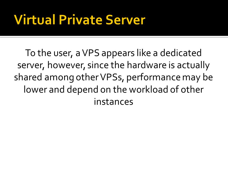 To the user, a VPS appears like a dedicated server, however, since the hardware is actually shared among other VPSs, performance may be lower and depend on the workload of other instances