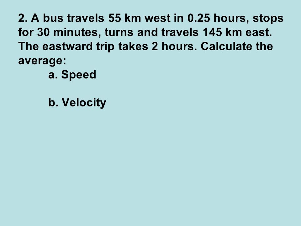 2. A bus travels 55 km west in 0.25 hours, stops for 30 minutes, turns and travels 145 km east.
