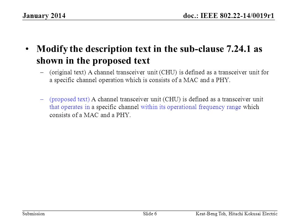 doc.: IEEE /0019r1 Submission January 2014 Keat-Beng Toh, Hitachi Kokusai ElectricSlide 6 Modify the description text in the sub-clause as shown in the proposed text –(original text) A channel transceiver unit (CHU) is defined as a transceiver unit for a specific channel operation which is consists of a MAC and a PHY.