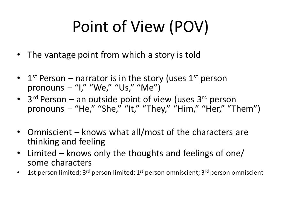 Point of View (POV) The vantage point from which a story is told 1 st Person – narrator is in the story (uses 1 st person pronouns – I, We, Us, Me ) 3 rd Person – an outside point of view (uses 3 rd person pronouns – He, She, It, They, Him, Her, Them ) Omniscient – knows what all/most of the characters are thinking and feeling Limited – knows only the thoughts and feelings of one/ some characters 1st person limited; 3 rd person limited; 1 st person omniscient; 3 rd person omniscient