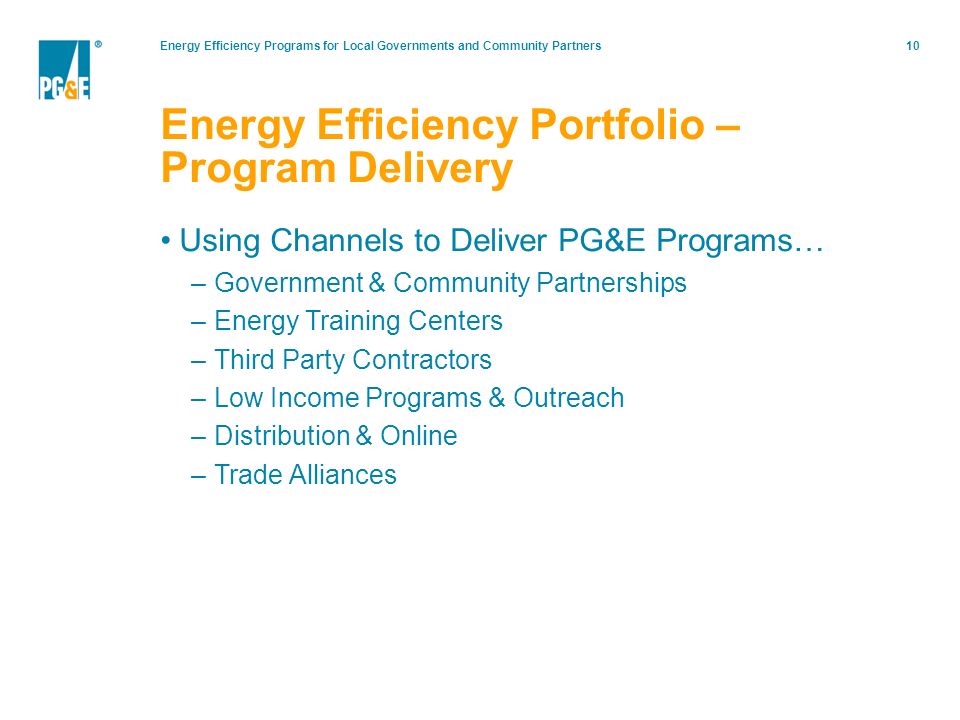 Energy Efficiency Programs for Local Governments and Community Partners10 Using Channels to Deliver PG&E Programs… –Government & Community Partnerships –Energy Training Centers –Third Party Contractors –Low Income Programs & Outreach –Distribution & Online –Trade Alliances Energy Efficiency Portfolio – Program Delivery
