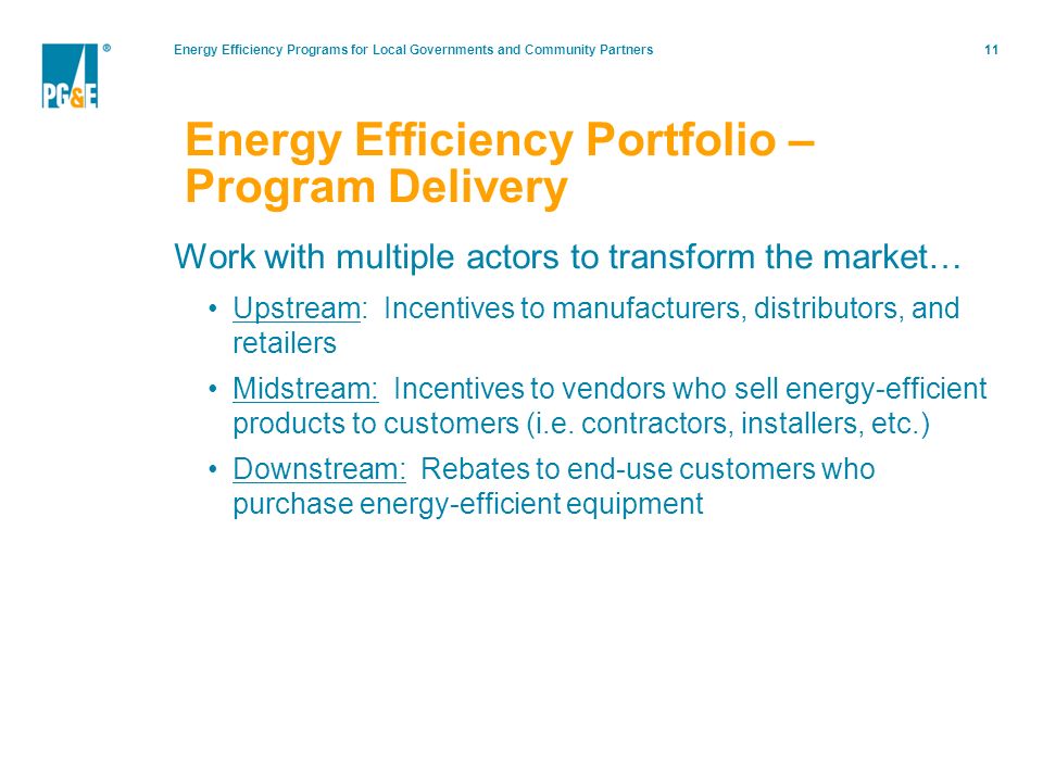 Energy Efficiency Programs for Local Governments and Community Partners11 Energy Efficiency Portfolio – Program Delivery Work with multiple actors to transform the market… Upstream: Incentives to manufacturers, distributors, and retailers Midstream: Incentives to vendors who sell energy-efficient products to customers (i.e.