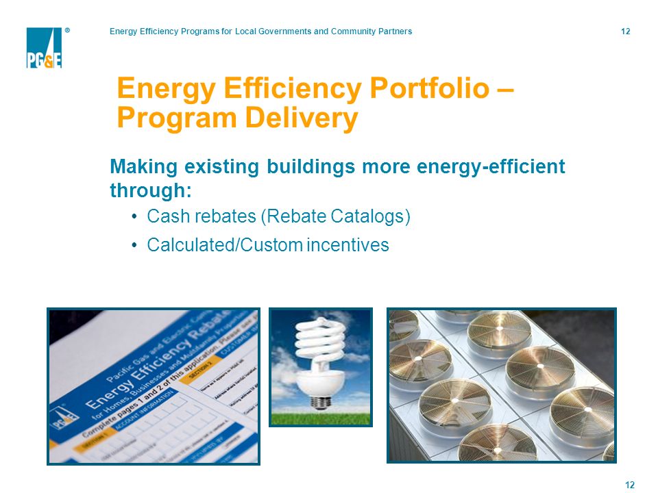 Energy Efficiency Programs for Local Governments and Community Partners12 Energy Efficiency Portfolio – Program Delivery Making existing buildings more energy-efficient through: Cash rebates (Rebate Catalogs) Calculated/Custom incentives