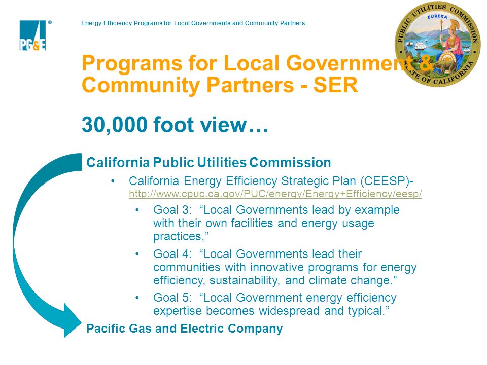 Energy Efficiency Programs for Local Governments and Community Partners15 30,000 foot view… California Public Utilities Commission California Energy Efficiency Strategic Plan (CEESP)-     Goal 3: Local Governments lead by example with their own facilities and energy usage practices, Goal 4: Local Governments lead their communities with innovative programs for energy efficiency, sustainability, and climate change. Goal 5: Local Government energy efficiency expertise becomes widespread and typical. Pacific Gas and Electric Company Programs for Local Government & Community Partners - SER