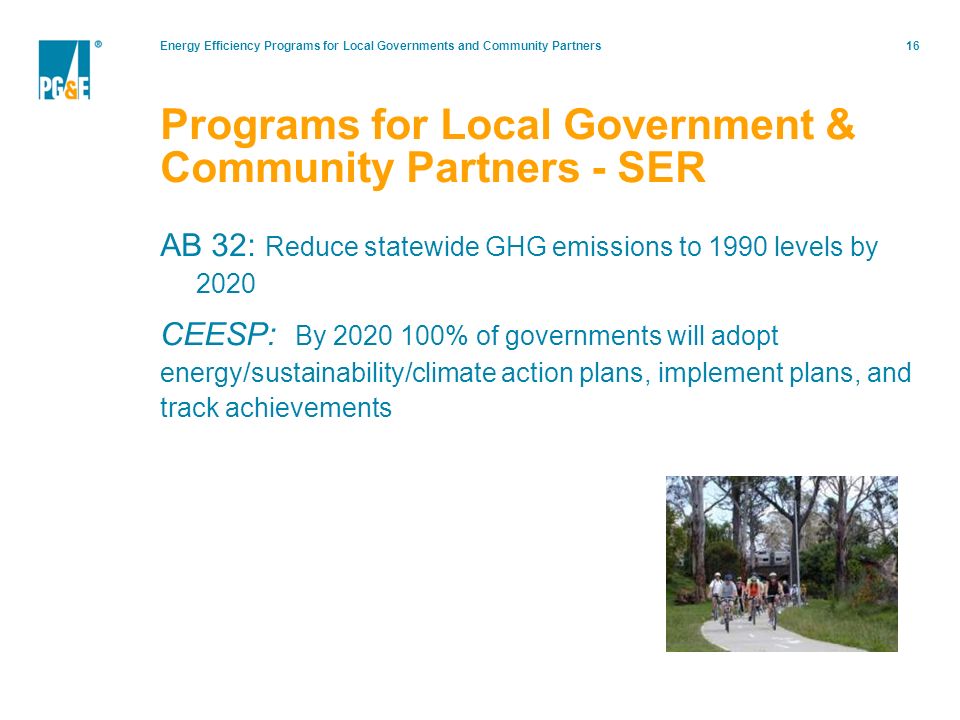 Energy Efficiency Programs for Local Governments and Community Partners16 AB 32: Reduce statewide GHG emissions to 1990 levels by 2020 CEESP: By % of governments will adopt energy/sustainability/climate action plans, implement plans, and track achievements Programs for Local Government & Community Partners - SER