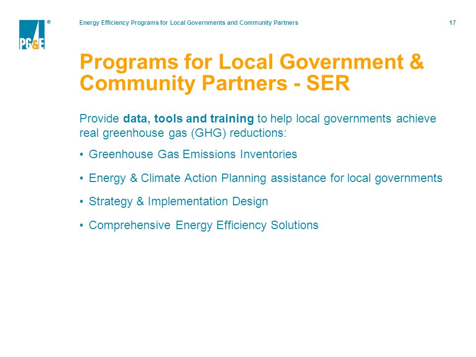 Energy Efficiency Programs for Local Governments and Community Partners17 Provide data, tools and training to help local governments achieve real greenhouse gas (GHG) reductions: Greenhouse Gas Emissions Inventories Energy & Climate Action Planning assistance for local governments Strategy & Implementation Design Comprehensive Energy Efficiency Solutions Programs for Local Government & Community Partners - SER