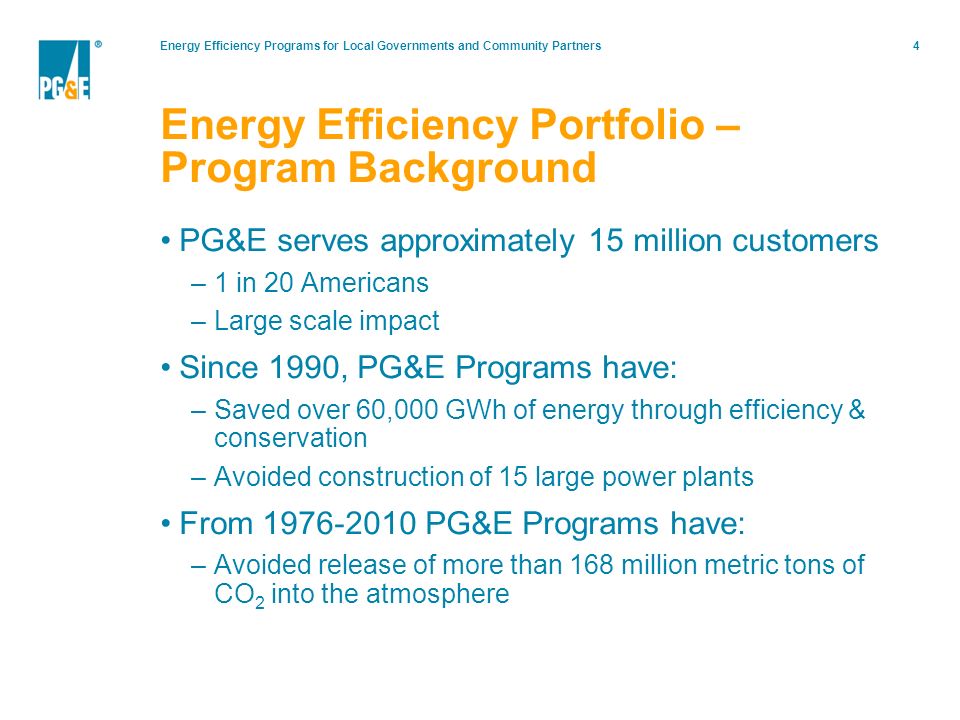 Energy Efficiency Programs for Local Governments and Community Partners4 Energy Efficiency Portfolio – Program Background PG&E serves approximately 15 million customers –1 in 20 Americans –Large scale impact Since 1990, PG&E Programs have: –Saved over 60,000 GWh of energy through efficiency & conservation –Avoided construction of 15 large power plants From PG&E Programs have: –Avoided release of more than 168 million metric tons of CO 2 into the atmosphere