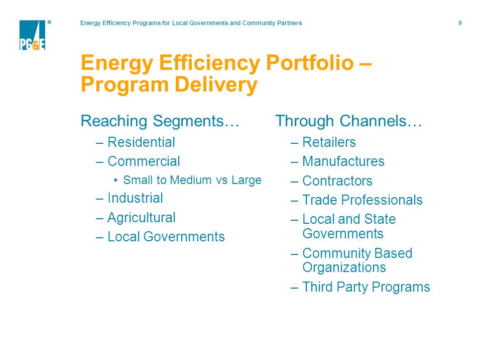 Energy Efficiency Programs for Local Governments and Community Partners9 Reaching Segments… –Residential –Commercial Small to Medium vs Large –Industrial –Agricultural –Local Governments Through Channels… –Retailers –Manufactures –Contractors –Trade Professionals –Local and State Governments –Community Based Organizations –Third Party Programs Energy Efficiency Portfolio – Program Delivery
