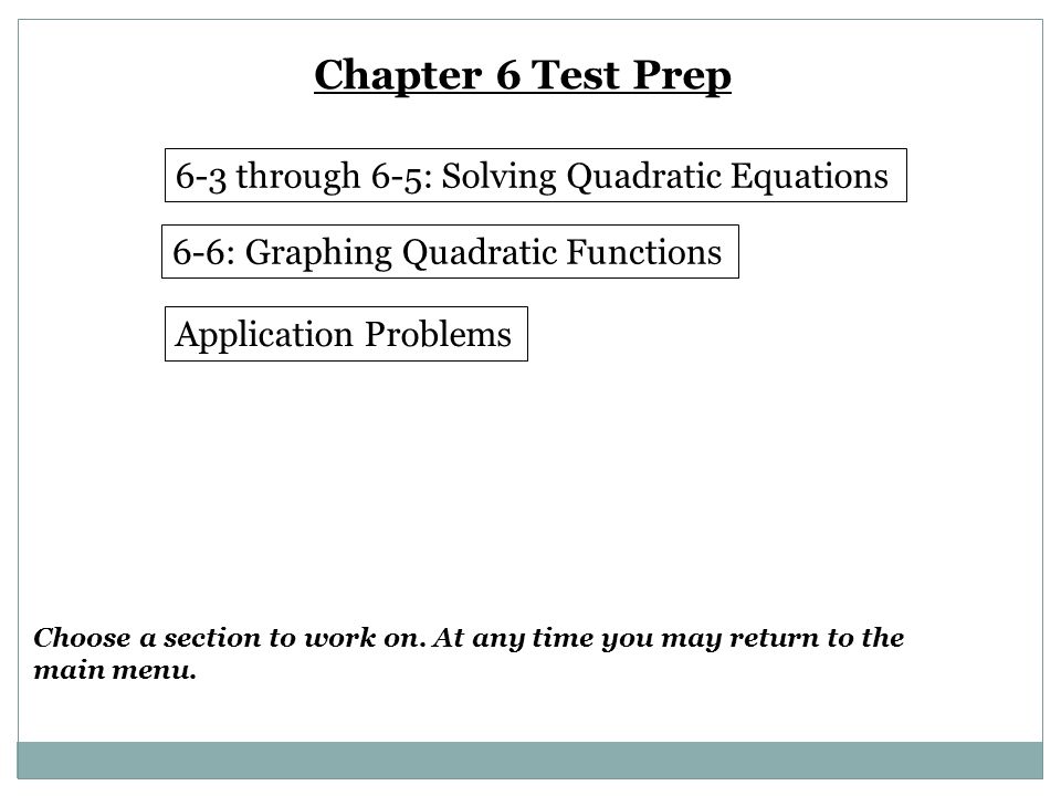 Chapter 6 Test Prep 6-3 through 6-5: Solving Quadratic Equations 6-6: Graphing Quadratic Functions Application Problems Choose a section to work on.