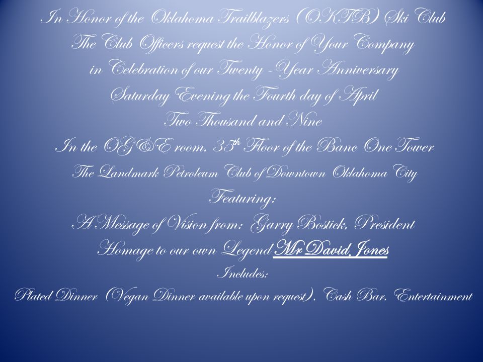 In Honor of the Oklahoma Trailblazers (OKTB) Ski Club The Club Officers request the Honor of Your Company in Celebration of our Twenty -Year Anniversary Saturday Evening the Fourth day of April Two Thousand and Nine In the OG&E room, 35 th Floor of the Banc One Tower The Landmark Petroleum Club of Downtown Oklahoma City Featuring: A Message of Vision from: Garry Bostick, President Homage to our own Legend Mr David Jones Includes: Plated Dinner (Vegan Dinner available upon request), Cash Bar, Entertainment