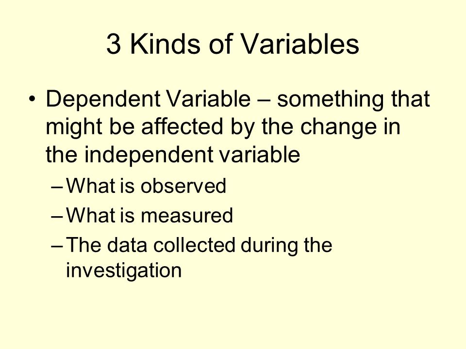 3 Kinds of Variables Dependent Variable – something that might be affected by the change in the independent variable –What is observed –What is measured –The data collected during the investigation