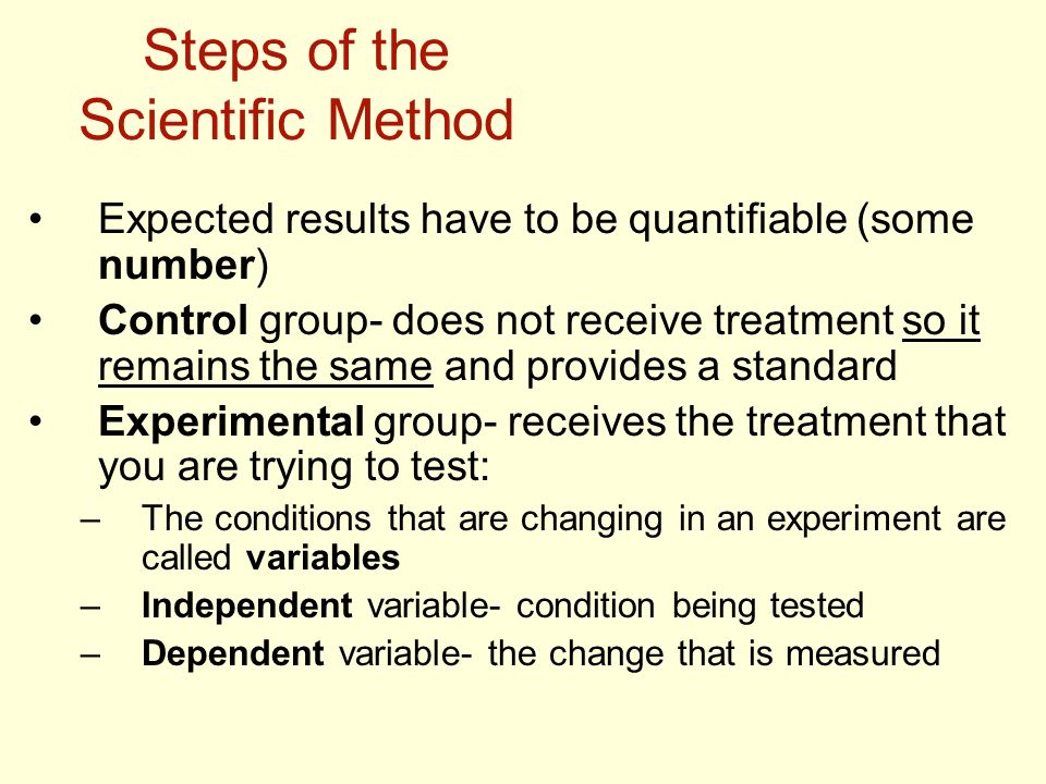 Steps of the Scientific Method Expected results have to be quantifiable (some number) Control group- does not receive treatment so it remains the same and provides a standard Experimental group- receives the treatment that you are trying to test: –The conditions that are changing in an experiment are called variables –Independent variable- condition being tested –Dependent variable- the change that is measured