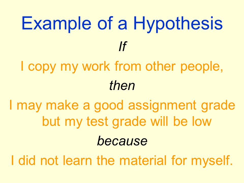 Example of a Hypothesis If I copy my work from other people, then I may make a good assignment grade but my test grade will be low because I did not learn the material for myself.