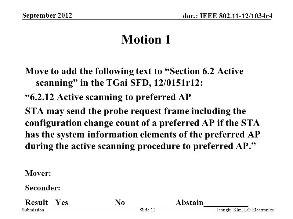 Submission doc.: IEEE /1034r4 Motion 1 Move to add the following text to Section 6.2 Active scanning in the TGai SFD, 12/0151r12: Active scanning to preferred AP STA may send the probe request frame including the configuration change count of a preferred AP if the STA has the system information elements of the preferred AP during the active scanning procedure to preferred AP. Mover: Seconder: Result Yes No Abstain___________ Slide 12Jeongki Kim, LG Electronics September 2012
