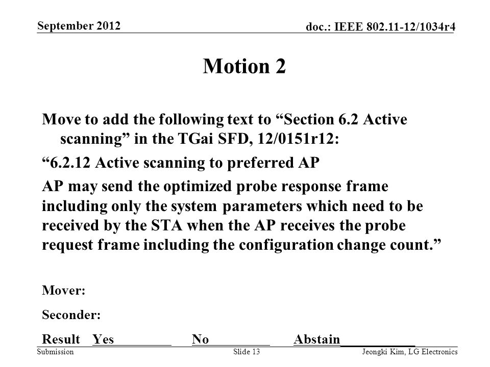 Submission doc.: IEEE /1034r4 Motion 2 Move to add the following text to Section 6.2 Active scanning in the TGai SFD, 12/0151r12: Active scanning to preferred AP AP may send the optimized probe response frame including only the system parameters which need to be received by the STA when the AP receives the probe request frame including the configuration change count. Mover: Seconder: Result Yes No Abstain___________ Slide 13Jeongki Kim, LG Electronics September 2012