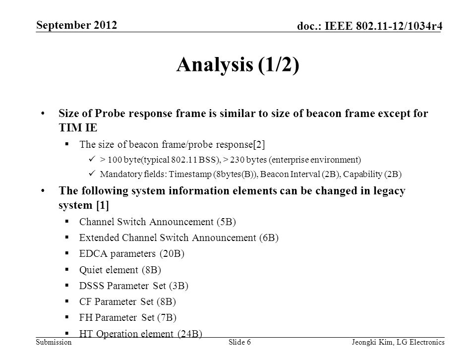 Submission doc.: IEEE /1034r4 Analysis (1/2) Size of Probe response frame is similar to size of beacon frame except for TIM IE  The size of beacon frame/probe response[2] > 100 byte(typical BSS), > 230 bytes (enterprise environment) Mandatory fields: Timestamp (8bytes(B)), Beacon Interval (2B), Capability (2B) The following system information elements can be changed in legacy system [1]  Channel Switch Announcement (5B)  Extended Channel Switch Announcement (6B)  EDCA parameters (20B)  Quiet element (8B)  DSSS Parameter Set (3B)  CF Parameter Set (8B)  FH Parameter Set (7B)  HT Operation element (24B) Slide 6Jeongki Kim, LG Electronics September 2012