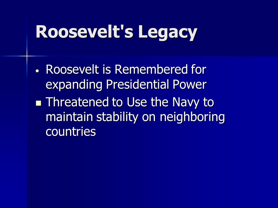 Roosevelt s Legacy Roosevelt is Remembered for expanding Presidential Power Roosevelt is Remembered for expanding Presidential Power Threatened to Use the Navy to maintain stability on neighboring countries Threatened to Use the Navy to maintain stability on neighboring countries