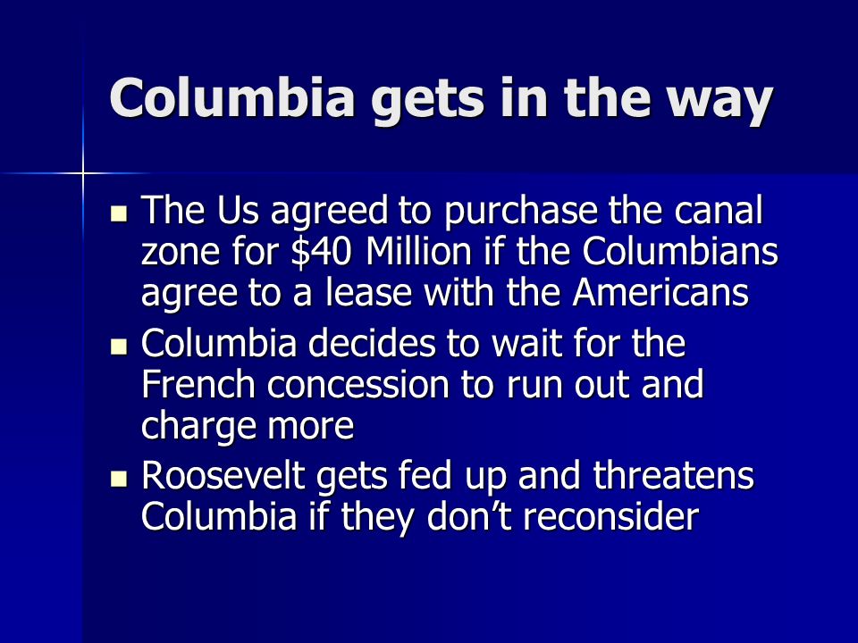 Columbia gets in the way The Us agreed to purchase the canal zone for $40 Million if the Columbians agree to a lease with the Americans The Us agreed to purchase the canal zone for $40 Million if the Columbians agree to a lease with the Americans Columbia decides to wait for the French concession to run out and charge more Columbia decides to wait for the French concession to run out and charge more Roosevelt gets fed up and threatens Columbia if they don’t reconsider Roosevelt gets fed up and threatens Columbia if they don’t reconsider