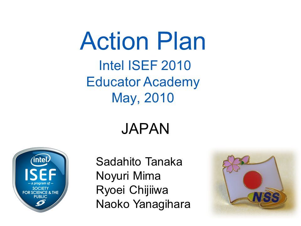 Action Plan Intel ISEF 2010 Educator Academy May, 2010 JAPAN Sadahito Tanaka Noyuri Mima Ryoei Chijiiwa Naoko Yanagihara