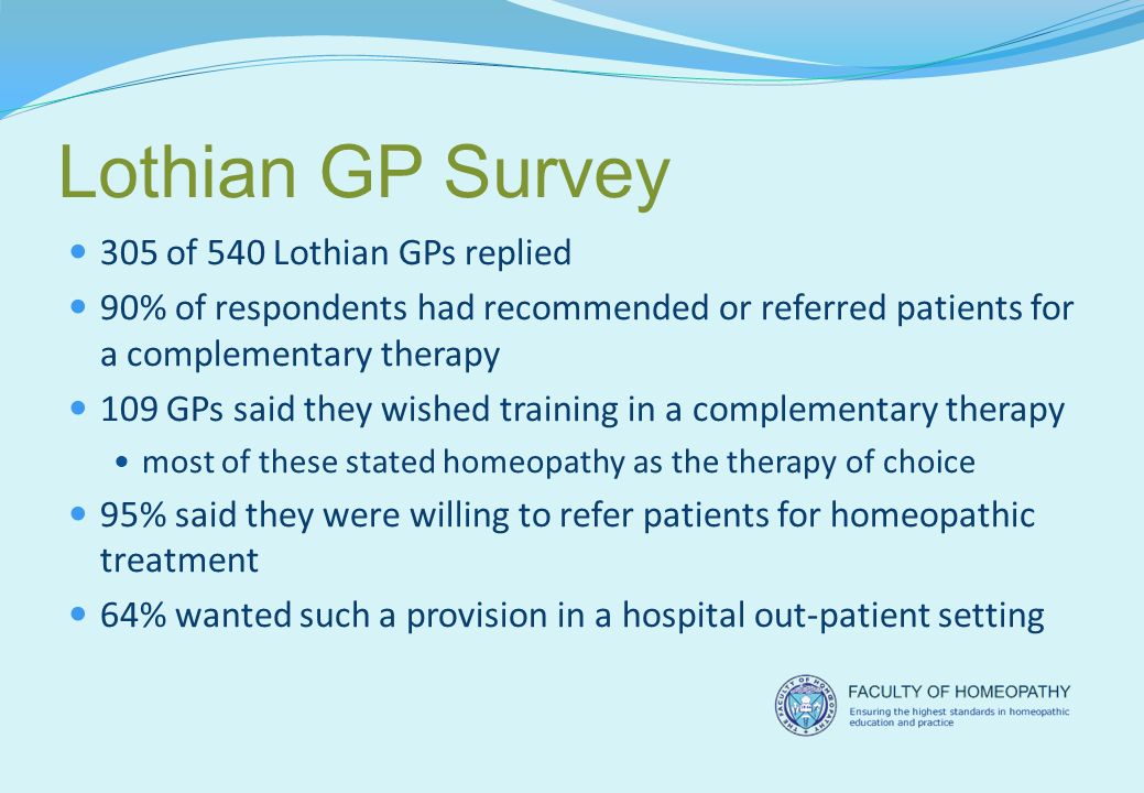 Lothian GP Survey 305 of 540 Lothian GPs replied 90% of respondents had recommended or referred patients for a complementary therapy 109 GPs said they wished training in a complementary therapy most of these stated homeopathy as the therapy of choice 95% said they were willing to refer patients for homeopathic treatment 64% wanted such a provision in a hospital out-patient setting