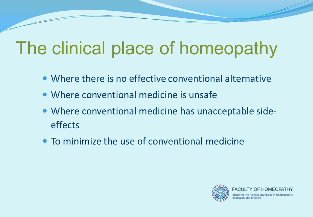 The clinical place of homeopathy Where there is no effective conventional alternative Where conventional medicine is unsafe Where conventional medicine has unacceptable side- effects To minimize the use of conventional medicine