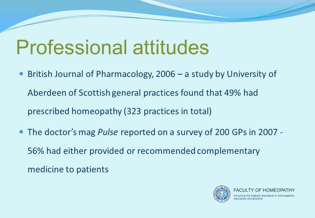 Professional attitudes British Journal of Pharmacology, 2006 – a study by University of Aberdeen of Scottish general practices found that 49% had prescribed homeopathy (323 practices in total) The doctor’s mag Pulse reported on a survey of 200 GPs in % had either provided or recommended complementary medicine to patients